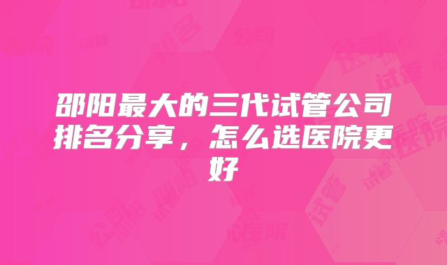 邵阳最大的三代试管公司排名分享，怎么选医院更好