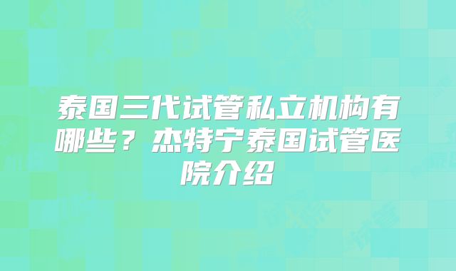 泰国三代试管私立机构有哪些?杰特宁泰国试管医院介绍