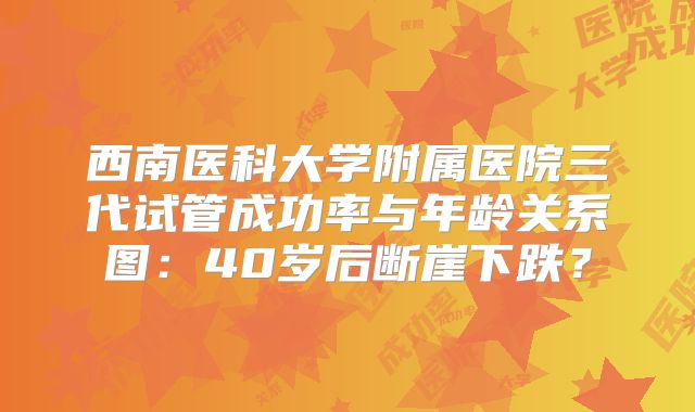 西南医科大学附属医院三代试管成功率与年龄关系图：40岁后断崖下跌？