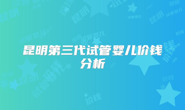昆明第三代试管婴儿价钱分析