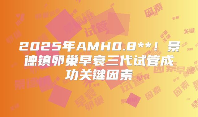 2025年AMH0.8**！景德镇卵巢早衰三代试管成功关键因素