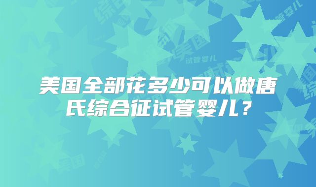 美国全部花多少可以做唐氏综合征试管婴儿？
