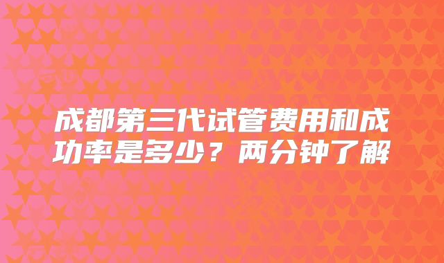 成都第三代试管费用和成功率是多少？两分钟了解