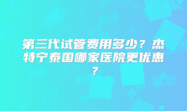 第三代试管费用多少?杰特宁泰国哪家医院更优惠?