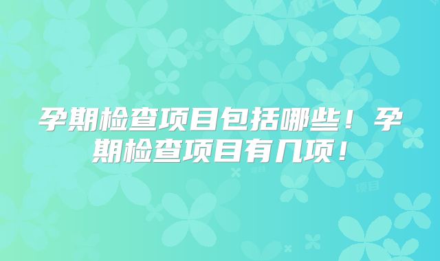 孕期检查项目包括哪些!孕期检查项目有几项!