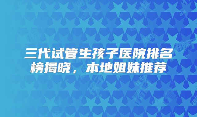 三代试管生孩子医院排名榜揭晓,本地姐妹推荐
