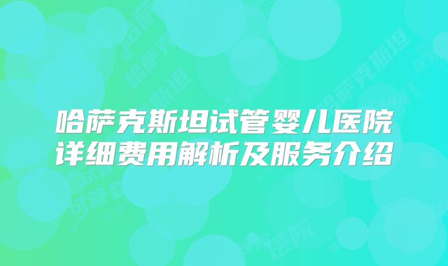哈萨克斯坦试管婴儿医院详细费用解析及服务介绍