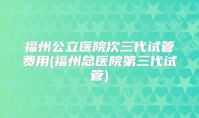 福州公立医院次三代试管费用(福州总医院第三代试管)