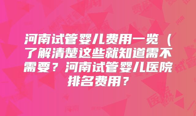 河南试管婴儿费用一览(了解清楚这些就知道需不需要?河南试管婴儿医院排名费用?
