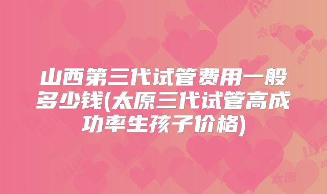 山西第三代试管费用一般多少钱(太原三代试管高成功率生孩子价格)