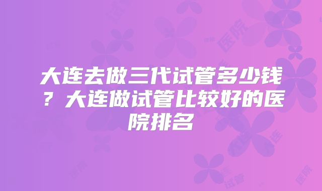 大连去做三代试管多少钱？大连做试管比较好的医院排名