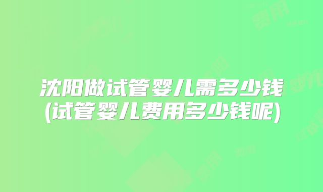 沈阳做试管婴儿需多少钱(试管婴儿费用多少钱呢)