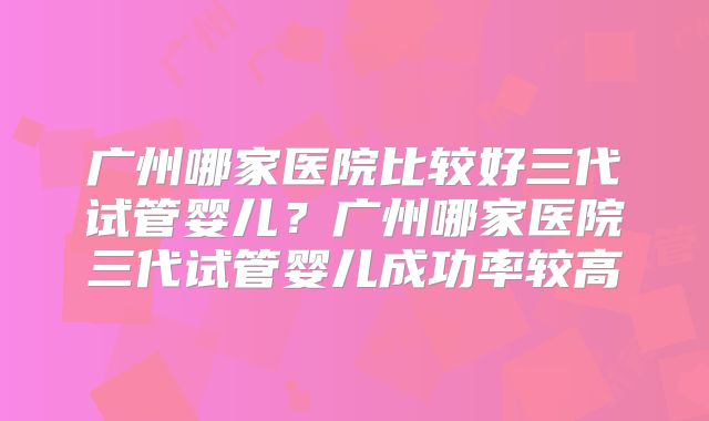 广州哪家医院比较好三代试管婴儿？广州哪家医院三代试管婴儿成功率较高