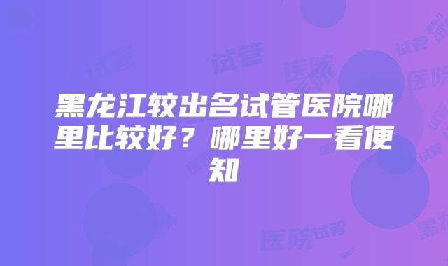 黑龙江较出名试管医院哪里比较好？哪里好一看便知