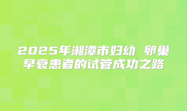 2025年湘潭市妇幼 卵巢早衰患者的试管成功之路