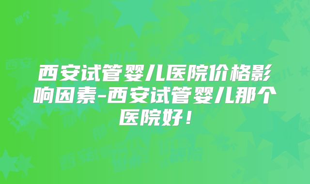 西安试管婴儿医院价格影响因素-西安试管婴儿那个医院好！