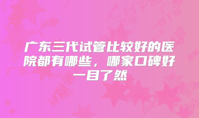 广东三代试管比较好的医院都有哪些，哪家口碑好一目了然
