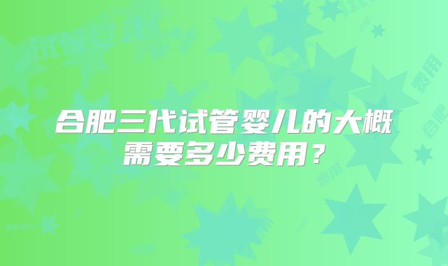 合肥三代试管婴儿的大概需要多少费用？