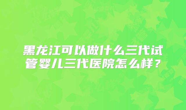 黑龙江可以做什么三代试管婴儿三代医院怎么样？