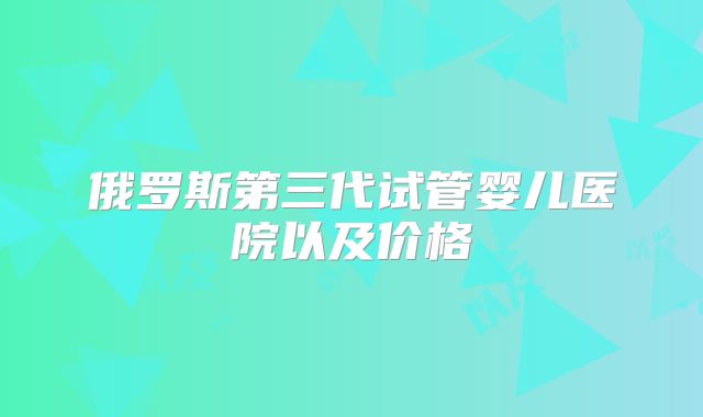 俄罗斯第三代试管婴儿医院以及价格