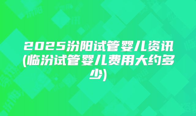 2025汾阳试管婴儿资讯(临汾试管婴儿费用大约多少)