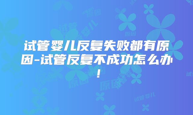 试管婴儿反复失败都有原因-试管反复不成功怎么办!