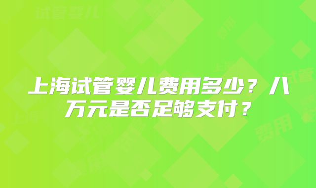 上海试管婴儿费用多少？八万元是否足够支付？
