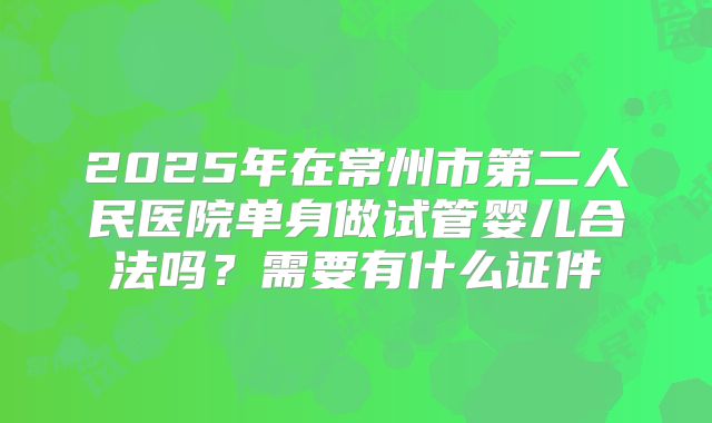 2025年在常州市第二人民医院单身做试管婴儿合法吗？需要有什么证件