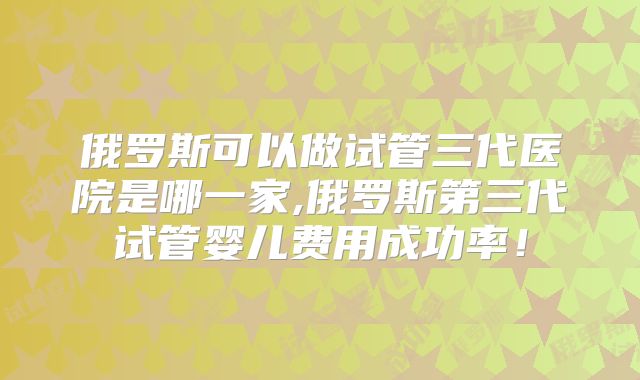 俄罗斯可以做试管三代医院是哪一家,俄罗斯第三代试管婴儿费用成功率!
