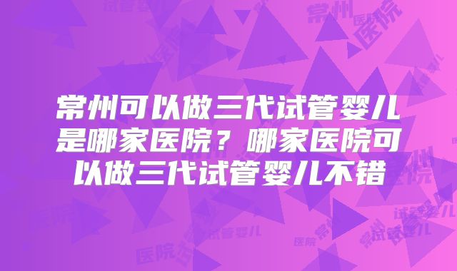 常州可以做三代试管婴儿是哪家医院?哪家医院可以做三代试管婴儿不错
