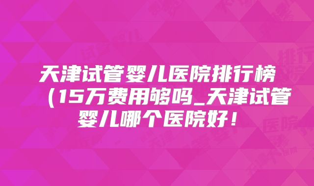 天津试管婴儿医院排行榜(15万费用够吗_天津试管婴儿哪个医院好!