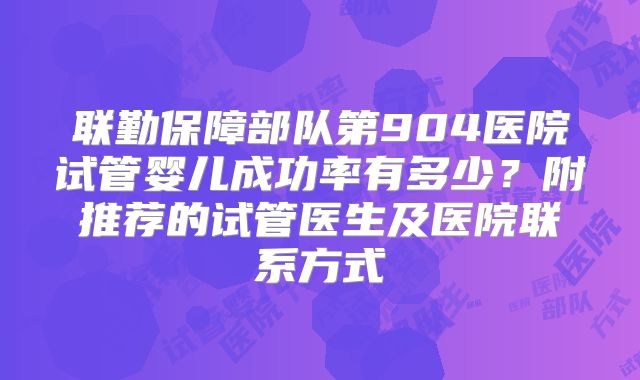 联勤保障部队第904医院试管婴儿成功率有多少？附推荐的试管医生及医院联系方式