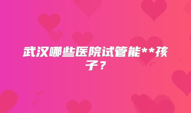 武汉哪些医院试管能**孩子？