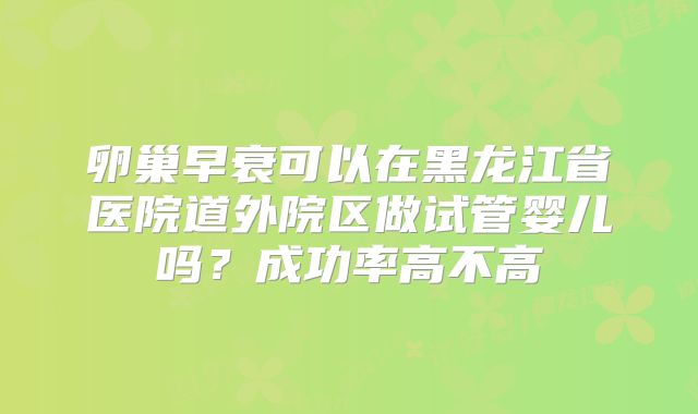 卵巢早衰可以在黑龙江省医院道外院区做试管婴儿吗？成功率高不高