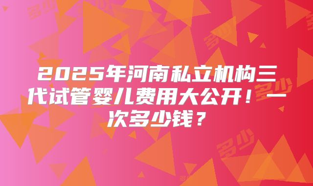 2025年河南私立机构三代试管婴儿费用大公开!一次多少钱?
