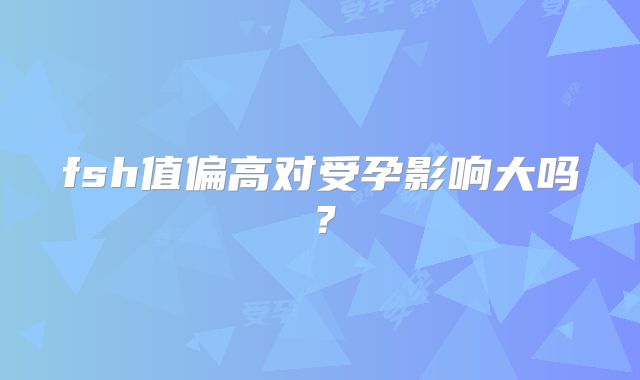 fsh值偏高对受孕影响大吗？