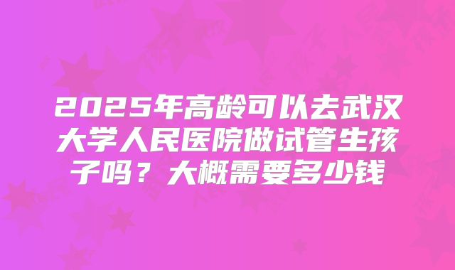 2025年高龄可以去武汉大学人民医院做试管生孩子吗？大概需要多少钱