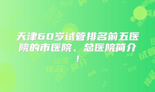 天津60岁试管排名前五医院的市医院、总医院简介!