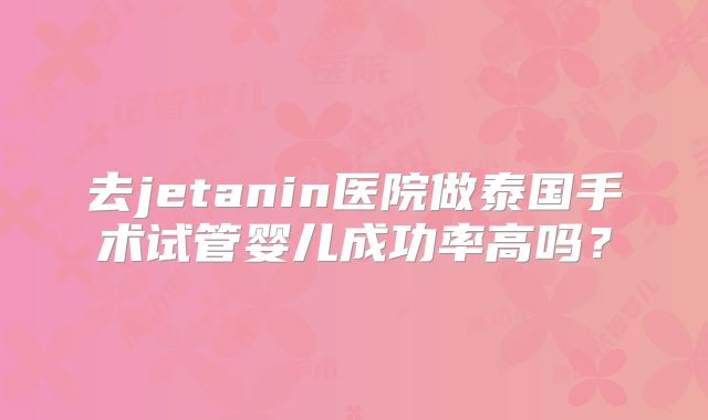 去jetanin医院做泰国手术试管婴儿成功率高吗？