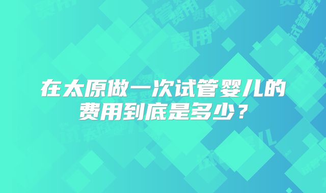 在太原做一次试管婴儿的费用到底是多少？
