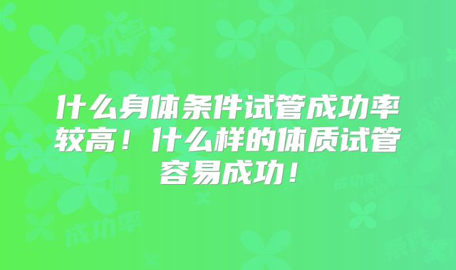 什么身体条件试管成功率较高!什么样的体质试管容易成功!