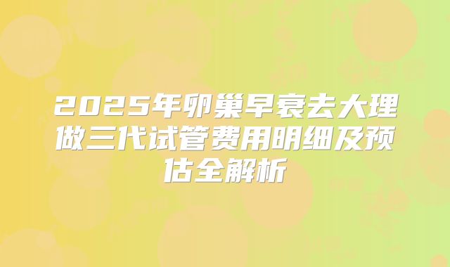 2025年卵巢早衰去大理做三代试管费用明细及预估全解析
