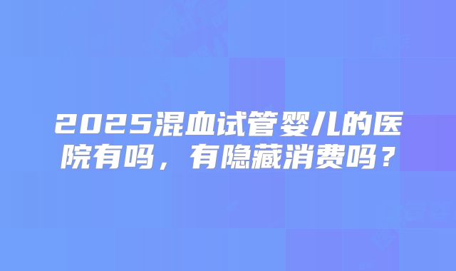 2025混血试管婴儿的医院有吗，有隐藏消费吗？