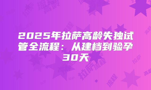 2025年拉萨高龄失独试管全流程：从建档到验孕30天