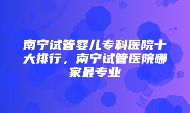 南宁试管婴儿专科医院十大排行,南宁试管医院哪家最专业