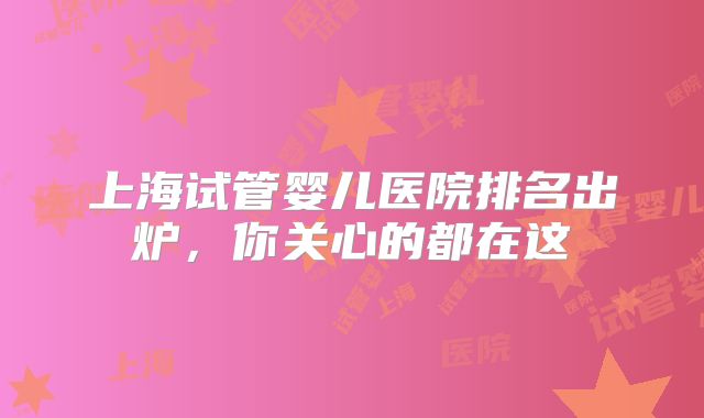 上海试管婴儿医院排名出炉，你关心的都在这