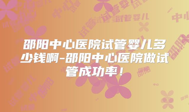 邵阳中心医院试管婴儿多少钱啊-邵阳中心医院做试管成功率！