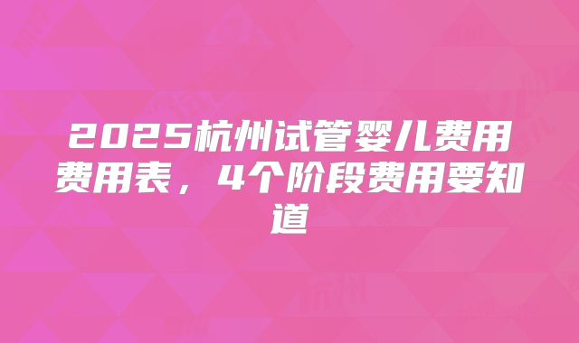 2025杭州试管婴儿费用费用表，4个阶段费用要知道