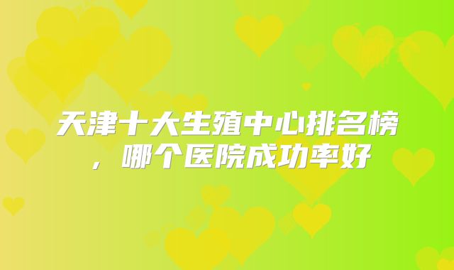 天津十大生殖中心排名榜，哪个医院成功率好