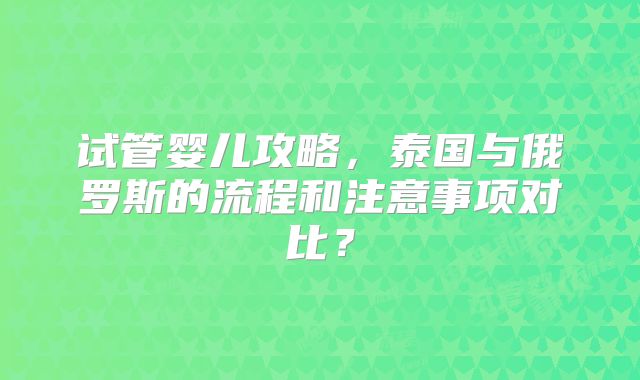 试管婴儿攻略，泰国与俄罗斯的流程和注意事项对比？
